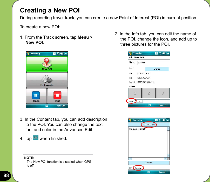88Creating a New POI During recording travel track, you can create a new Point of Interest (POI) in current position.To create a new POI:  1. From the Track screen, tap Menu &gt;      New POI.2. In the Info tab, you can edit the name of      the POI, change the icon, and add up to      three pictures for the POI.3. In the Content tab, you can add description     to the POI. You can also change the text     font and color in the Advanced Edit.4. Tap   when nished. NOTE: The New POI function is disabled when GPS is off.