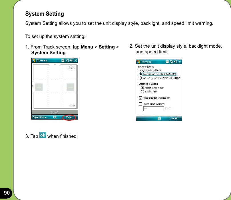 901. From Track screen, tap Menu &gt; Setting &gt;      System Setting.2. Set the unit display style, backlight mode,      and speed limit. System SettingSystem Setting allows you to set the unit display style, backlight, and speed limit warning. To set up the system setting:3. Tap   when nished. 