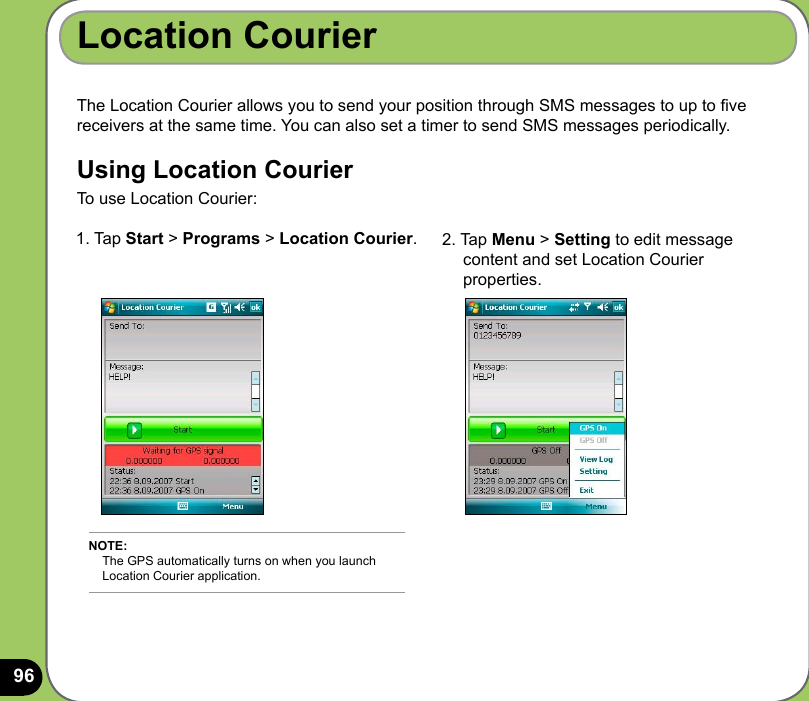 96Location CourierThe Location Courier allows you to send your position through SMS messages to up to ve receivers at the same time. You can also set a timer to send SMS messages periodically.Using Location CourierTo use Location Courier:1. Tap Start &gt; Programs &gt; Location Courier.  2. Tap Menu &gt; Setting to edit message      content and set Location Courier      properties.NOTE:     The GPS automatically turns on when you launch      Location Courier application.
