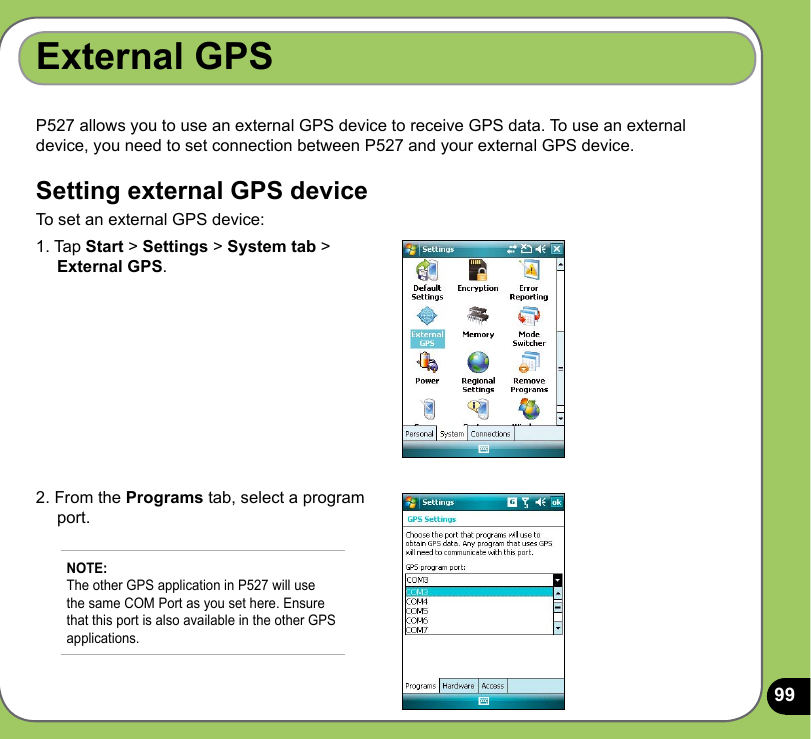 99P527 allows you to use an external GPS device to receive GPS data. To use an external device, you need to set connection between P527 and your external GPS device.Setting external GPS deviceTo set an external GPS device:External GPS1. Tap Start &gt; Settings &gt; System tab &gt;      External GPS.2. From the Programs tab, select a program      port.NOTE: The other GPS application in P527 will use the same COM Port as you set here. Ensure that this port is also available in the other GPS applications. 