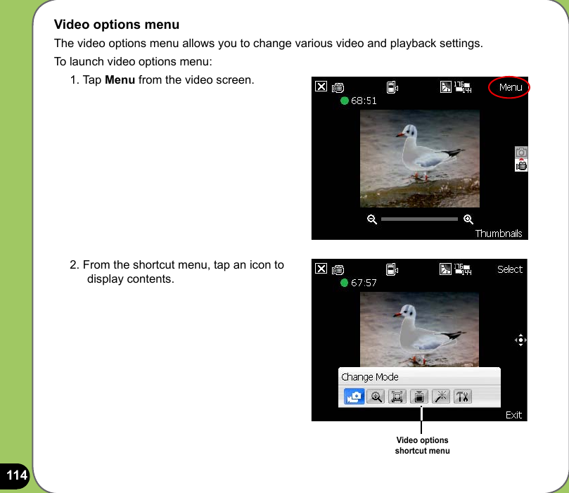 114Video options menuThe video options menu allows you to change various video and playback settings.To launch video options menu:1. Tap Menu from the video screen.2. From the shortcut menu, tap an icon to display contents.Video options  shortcut menu