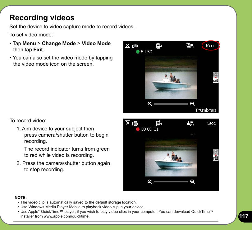 117Recording videosSet the device to video capture mode to record videos. To set video mode:To record video:1. Aim device to your subject then  press camera/shutter button to begin recording.  The record indicator turns from green to red while video is recording.2. Press the camera/shutter button again to stop recording.• Tap Menu &gt; Change Mode &gt; Video Mode     then tap Exit.• You can also set the video mode by tapping    the video mode icon on the screen.NOTE: • The video clip is automatically saved to the default storage location.  • Use Windows Media Player Mobile to playback video clip in your device. •  Use Apple® QuickTime™ player, if you wish to play video clips in your computer. You can download QuickTime™    installer from www.apple.com/quicktime. 