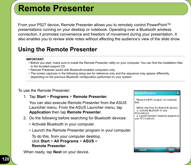120From your P527 device, Remote Presenter allows you to remotely control PowerPoint™ presentations running on your desktop or notebook. Operating over a Bluetooth wireless connection, it promotes convenience and freedom of movement during your presentation. It also enables you to review slide notes without affecting the audience’s view of the slide show.Using the Remote PresenterRemote PresenterTo use the Remote Presenter:1.  Tap Start &gt; Programs &gt; Remote Presenter.   You can also execute Remote Presenter from the ASUS Launcher menu. From the ASUS Launcher menu, tap Application then tap Remote Presenter. 2.  Do the following before searching for Bluetooth devices:  • Activate Bluetooth in your computer.  • Launch the Remote Presenter program in your computer.     To do this, from your computer desktop,    click Start &gt; All Programs &gt; ASUS &gt;  Remote Presenter.When ready, tap Next on your device.IMPORTANT: • Before you start, make sure to install the Remote Presenter utility on your computer. You can nd the installation les    in the bundled support CD. • Remote Presenter works with Bluetooth-enabled computers only. • The screen captures in the following setup are for reference only and the sequence may appear differently,   depending on the previous Bluetooth conguration performed on your system.