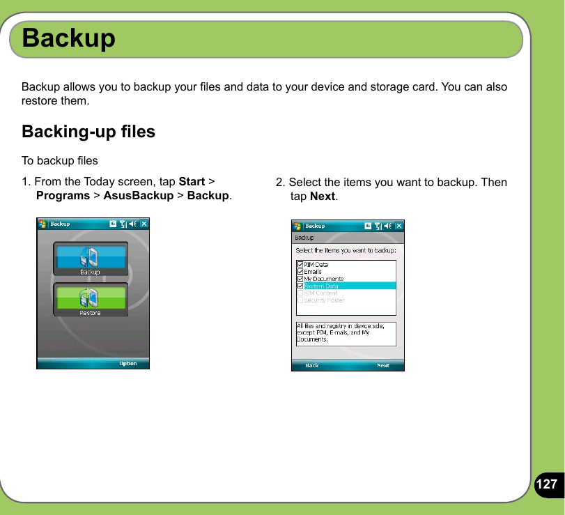 127Backup allows you to backup your les and data to your device and storage card. You can also restore them.Backing-up lesBackupTo backup les 1. From the Today screen, tap Start &gt;      Programs &gt; AsusBackup &gt; Backup.2. Select the items you want to backup. Then      tap Next.