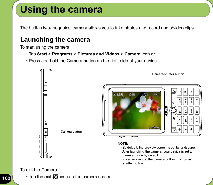 102The built-in two-megapixel camera allows you to take photos and record audio/video clips. Launching the cameraTo start using the camera:• Tap Start &gt; Programs &gt; Pictures and Videos &gt; Camera icon or • Press and hold the Camera button on the right side of your device.Using the cameraCamera buttonTo exit the Camera:• Tap the exit   icon on the camera screen.NOTE: • By default, the preview screen is set to landscape. • After launching the camera, your device is set to    camera mode by default. • In camera mode, the camera button function as    shutter button.Camera/shutter buttonMicroSD Reset