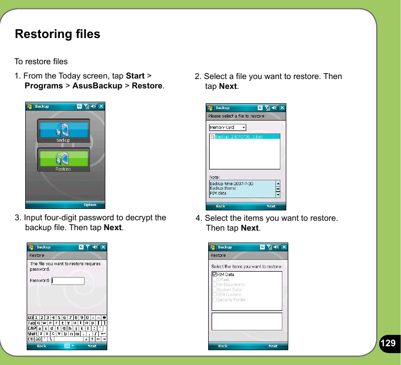 129Restoring lesTo restore les 1. From the Today screen, tap Start &gt;      Programs &gt; AsusBackup &gt; Restore.2. Select a le you want to restore. Then      tap Next.4. Select the items you want to restore.      Then tap Next.3. Input four-digit password to decrypt the      backup le. Then tap Next.