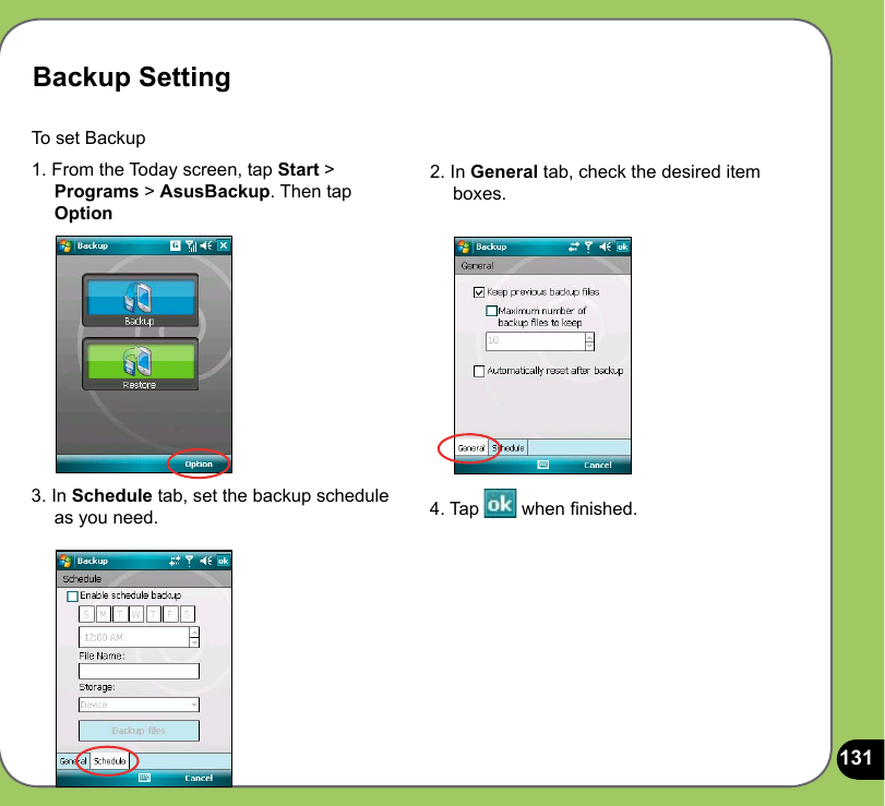 131Backup SettingTo set Backup 1. From the Today screen, tap Start &gt;      Programs &gt; AsusBackup. Then tap      Option2. In General tab, check the desired item      boxes. 3. In Schedule tab, set the backup schedule       as you need.  4. Tap   when nished.