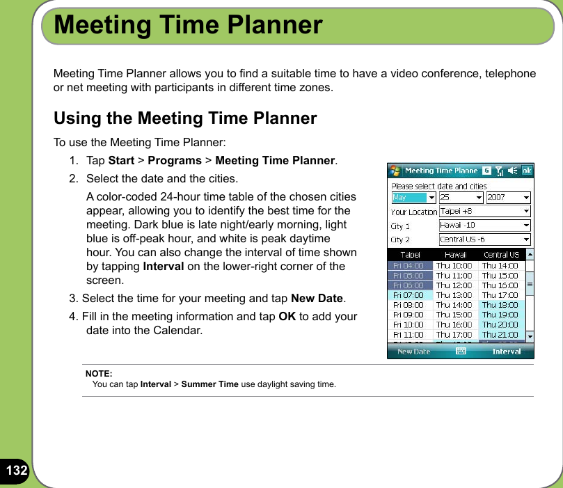 132Meeting Time Planner allows you to nd a suitable time to have a video conference, telephone or net meeting with participants in different time zones. Using the Meeting Time PlannerTo use the Meeting Time Planner:1.  Tap Start &gt; Programs &gt; Meeting Time Planner. 2.  Select the date and the cities.   A color-coded 24-hour time table of the chosen cities appear, allowing you to identify the best time for the meeting. Dark blue is late night/early morning, light blue is off-peak hour, and white is peak daytime hour. You can also change the interval of time shown by tapping Interval on the lower-right corner of the screen. 3. Select the time for your meeting and tap New Date.4. Fill in the meeting information and tap OK to add your date into the Calendar.Meeting Time PlannerNOTE: You can tap Interval &gt; Summer Time use daylight saving time. 