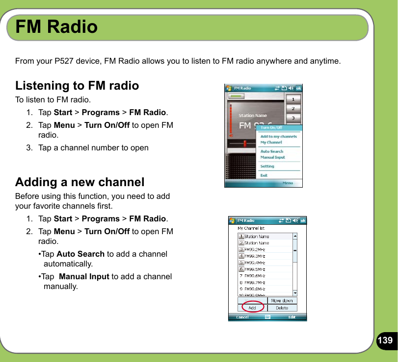 139From your P527 device, FM Radio allows you to listen to FM radio anywhere and anytime.  FM RadioListening to FM radioTo listen to FM radio.1.  Tap Start &gt; Programs &gt; FM Radio. 2.  Tap Menu &gt; Turn On/Off to open FM radio. 3.  Tap a channel number to openAdding a new channel Before using this function, you need to add your favorite channels rst.1.  Tap Start &gt; Programs &gt; FM Radio. 2.  Tap Menu &gt; Turn On/Off to open FM radio.   •Tap Auto Search to add a channel    automatically.  •Tap  Manual Input to add a channel    manually.