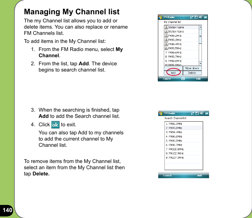 140Managing My Channel listThe my Channel list allows you to add or delete items. You can also replace or rename  FM Channels list.  To add items in the My Channel list:1.  From the FM Radio menu, select My Channel.2.  From the list, tap Add. The device begins to search channel list.3.  When the searching is nished, tap Add to add the Search channel list.4.  Click   to exit.  You can also tap Add to my channels to add the current channel to My Channel list.To remove items from the My Channel list, select an item from the My Channel list then tap Delete.