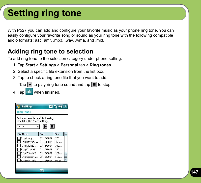 147With P527 you can add and congure your favorite music as your phone ring tone. You can easily congure your favorite song or sound as your ring tone with the following compatible audio formats: aac, amr, .mp3, .wav, .wma, and .mid.Adding ring tone to selectionTo add ring tone to the selection category under phone setting:1. Tap Start &gt; Settings &gt; Personal tab &gt; Ring tones.2. Select a specic le extension from the list box.3. Tap to check a ring tone le that you want to add.  Tap   to play ring tone sound and tap   to stop.4. Tap   when nished.Setting ring tone