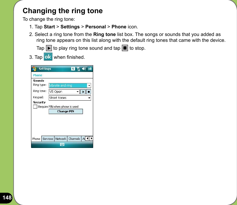 148Changing the ring toneTo change the ring tone:1. Tap Start &gt; Settings &gt; Personal &gt; Phone icon.2. Select a ring tone from the Ring tone list box. The songs or sounds that you added as ring tone appears on this list along with the default ring tones that came with the device.  Tap   to play ring tone sound and tap   to stop.3. Tap   when nished.