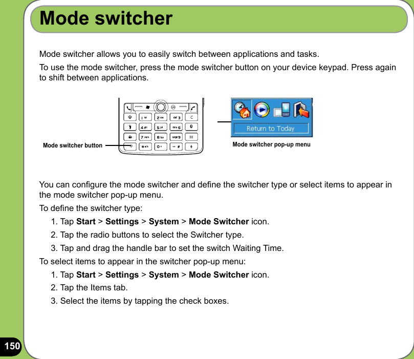 150Mode switcher allows you to easily switch between applications and tasks.To use the mode switcher, press the mode switcher button on your device keypad. Press again to shift between applications.Mode switcher buttonYou can congure the mode switcher and dene the switcher type or select items to appear in the mode switcher pop-up menu.To dene the switcher type:1. Tap Start &gt; Settings &gt; System &gt; Mode Switcher icon.2. Tap the radio buttons to select the Switcher type.3. Tap and drag the handle bar to set the switch Waiting Time.To select items to appear in the switcher pop-up menu:1. Tap Start &gt; Settings &gt; System &gt; Mode Switcher icon.2. Tap the Items tab.3. Select the items by tapping the check boxes.Mode switcherMode switcher pop-up menu