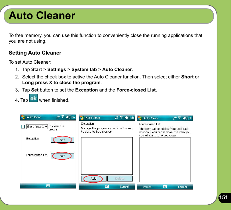 151Auto CleanerTo free memory, you can use this function to conveniently close the running applications that you are not using.Setting Auto CleanerTo set Auto Cleaner:1.  Tap Start &gt; Settings &gt; System tab &gt; Auto Cleaner.2.  Select the check box to active the Auto Cleaner function. Then select either Short or Long press X to close the program.3.  Tap Set button to set the Exception and the Force-closed List.4. Tap   when nished.