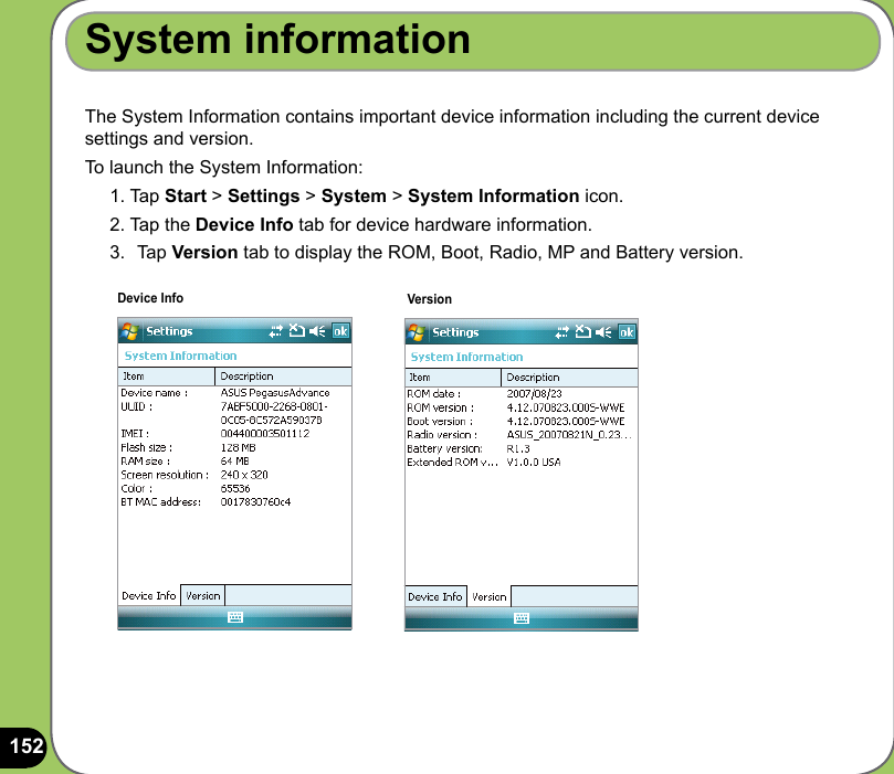 152The System Information contains important device information including the current device settings and version.To launch the System Information:1. Tap Start &gt; Settings &gt; System &gt; System Information icon.2. Tap the Device Info tab for device hardware information.3.  Tap Version tab to display the ROM, Boot, Radio, MP and Battery version.System informationDevice Info Version