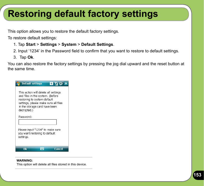 153This option allows you to restore the default factory settings.To restore default settings:1. Tap Start &gt; Settings &gt; System &gt; Default Settings.2. Input ‘1234’ in the Password eld to conrm that you want to restore to default settings.3.  Tap Ok.You can also restore the factory settings by pressing the jog dial upward and the reset button at the same time.Restoring default factory settingsWARNING: This option will delete all les stored in this device.