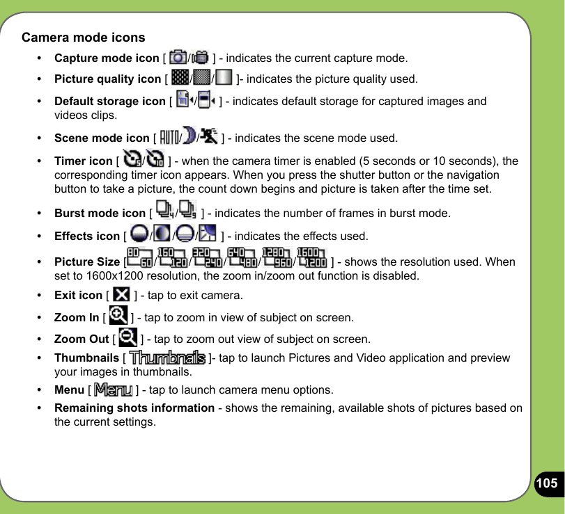 105Camera mode icons•   Capture mode icon [  /  ] - indicates the current capture mode. •   Picture quality icon [  / /  ]- indicates the picture quality used.•  Default storage icon [  /  ] - indicates default storage for captured images and videos clips.•  Scene mode icon [  / /  ] - indicates the scene mode used.•  Timer icon [  /  ] - when the camera timer is enabled (5 seconds or 10 seconds), the corresponding timer icon appears. When you press the shutter button or the navigation button to take a picture, the count down begins and picture is taken after the time set.•  Burst mode icon [  /  ] - indicates the number of frames in burst mode.•  Effects icon [  / / /  ] - indicates the effects used. •  Picture Size [ / / / / /  ] - shows the resolution used. When set to 1600x1200 resolution, the zoom in/zoom out function is disabled.•  Exit icon [   ] - tap to exit camera.•   Zoom In [   ] - tap to zoom in view of subject on screen.•  Zoom Out [   ] - tap to zoom out view of subject on screen.•  Thumbnails [   ]- tap to launch Pictures and Video application and preview your images in thumbnails.•  Menu [   ] - tap to launch camera menu options.•  Remaining shots information - shows the remaining, available shots of pictures based on the current settings.