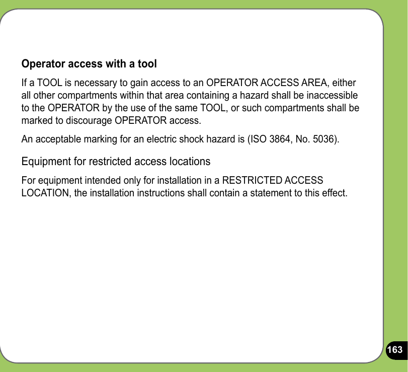 163Operator access with a toolIf a TOOL is necessary to gain access to an OPERATOR ACCESS AREA, either all other compartments within that area containing a hazard shall be inaccessible to the OPERATOR by the use of the same TOOL, or such compartments shall be marked to discourage OPERATOR access.An acceptable marking for an electric shock hazard is (ISO 3864, No. 5036).Equipment for restricted access locationsFor equipment intended only for installation in a RESTRICTED ACCESS LOCATION, the installation instructions shall contain a statement to this effect.