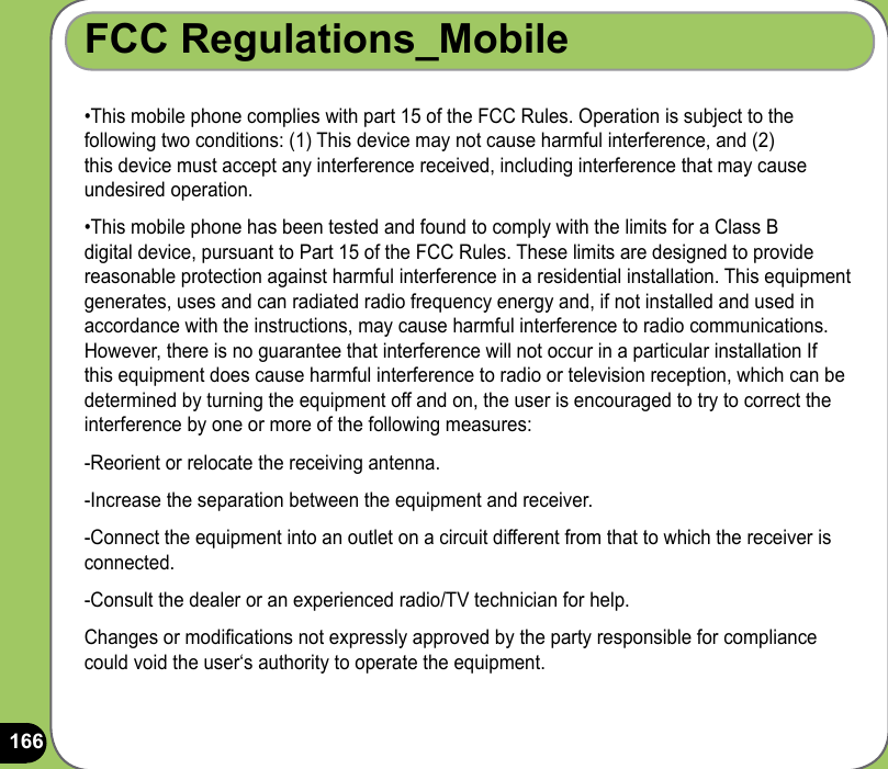 166FCC Regulations_Mobile•This mobile phone complies with part 15 of the FCC Rules. Operation is subject to the following two conditions: (1) This device may not cause harmful interference, and (2) this device must accept any interference received, including interference that may cause undesired operation.•This mobile phone has been tested and found to comply with the limits for a Class B  digital device, pursuant to Part 15 of the FCC Rules. These limits are designed to provide reasonable protection against harmful interference in a residential installation. This equipment generates, uses and can radiated radio frequency energy and, if not installed and used in accordance with the instructions, may cause harmful interference to radio communications. However, there is no guarantee that interference will not occur in a particular installation If this equipment does cause harmful interference to radio or television reception, which can be determined by turning the equipment off and on, the user is encouraged to try to correct the interference by one or more of the following measures:-Reorient or relocate the receiving antenna.-Increase the separation between the equipment and receiver.-Connect the equipment into an outlet on a circuit different from that to which the receiver is connected.-Consult the dealer or an experienced radio/TV technician for help.Changes or modications not expressly approved by the party responsible for compliance could void the user‘s authority to operate the equipment.