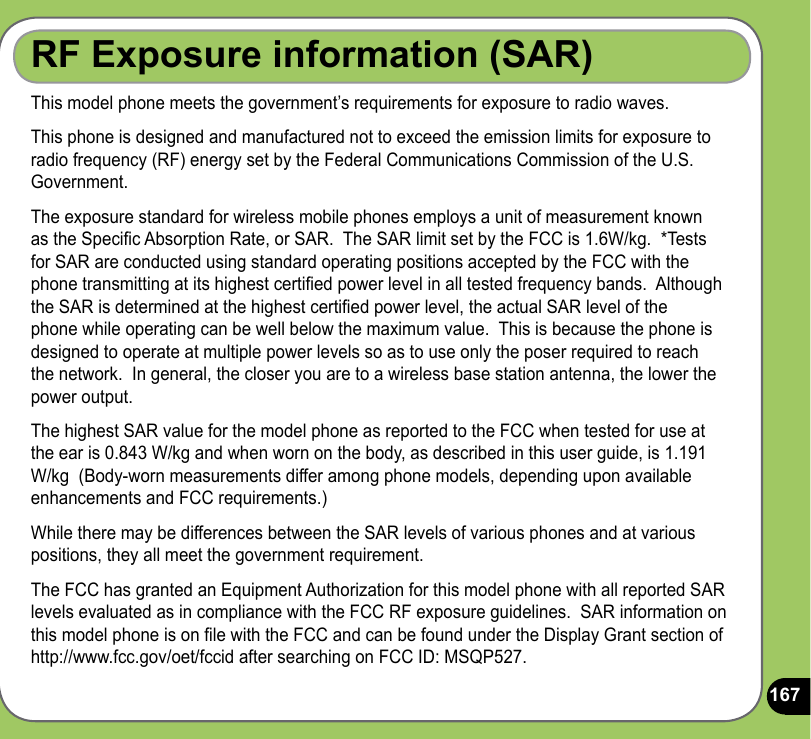 167RF Exposure information (SAR)This model phone meets the government’s requirements for exposure to radio waves.This phone is designed and manufactured not to exceed the emission limits for exposure to radio frequency (RF) energy set by the Federal Communications Commission of the U.S. Government.  The exposure standard for wireless mobile phones employs a unit of measurement known as the Specic Absorption Rate, or SAR.  The SAR limit set by the FCC is 1.6W/kg.  *Tests for SAR are conducted using standard operating positions accepted by the FCC with the phone transmitting at its highest certied power level in all tested frequency bands.  Although the SAR is determined at the highest certied power level, the actual SAR level of the phone while operating can be well below the maximum value.  This is because the phone is designed to operate at multiple power levels so as to use only the poser required to reach the network.  In general, the closer you are to a wireless base station antenna, the lower the power output.The highest SAR value for the model phone as reported to the FCC when tested for use at the ear is 0.843 W/kg and when worn on the body, as described in this user guide, is 1.191 W/kg  (Body-worn measurements differ among phone models, depending upon available enhancements and FCC requirements.)While there may be differences between the SAR levels of various phones and at various positions, they all meet the government requirement.The FCC has granted an Equipment Authorization for this model phone with all reported SAR levels evaluated as in compliance with the FCC RF exposure guidelines.  SAR information on this model phone is on le with the FCC and can be found under the Display Grant section of http://www.fcc.gov/oet/fccid after searching on FCC ID: MSQP527.