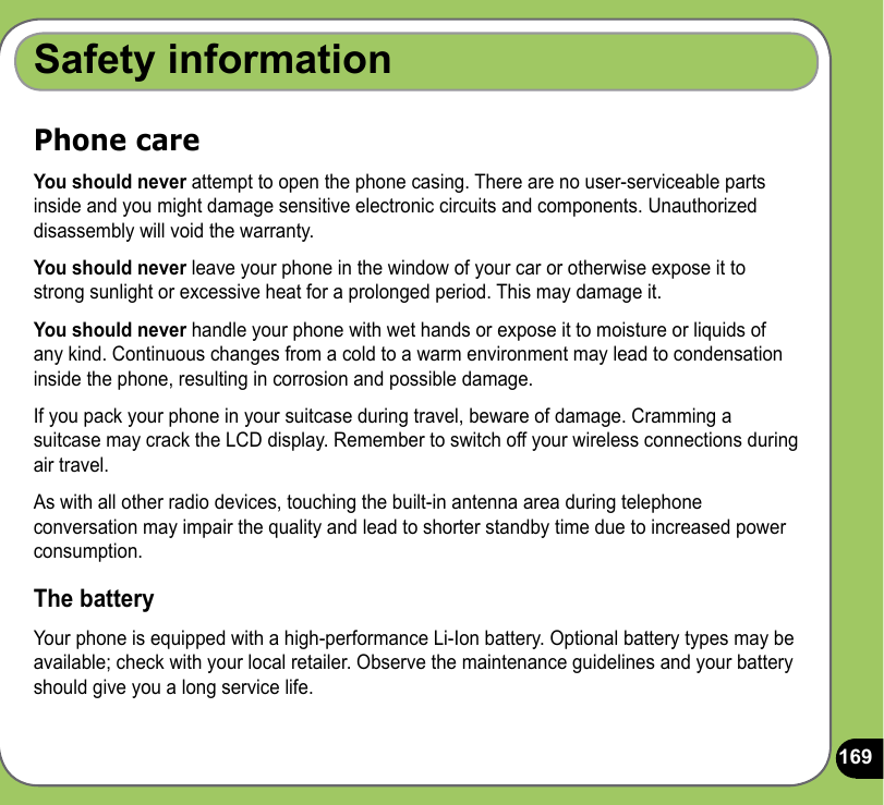 169Safety informationPhone careYou should never attempt to open the phone casing. There are no user-serviceable parts inside and you might damage sensitive electronic circuits and components. Unauthorized disassembly will void the warranty.You should never leave your phone in the window of your car or otherwise expose it to strong sunlight or excessive heat for a prolonged period. This may damage it.You should never handle your phone with wet hands or expose it to moisture or liquids of any kind. Continuous changes from a cold to a warm environment may lead to condensation inside the phone, resulting in corrosion and possible damage.If you pack your phone in your suitcase during travel, beware of damage. Cramming a suitcase may crack the LCD display. Remember to switch off your wireless connections during air travel.As with all other radio devices, touching the built-in antenna area during telephone conversation may impair the quality and lead to shorter standby time due to increased power consumption.The batteryYour phone is equipped with a high-performance Li-Ion battery. Optional battery types may be available; check with your local retailer. Observe the maintenance guidelines and your battery should give you a long service life.