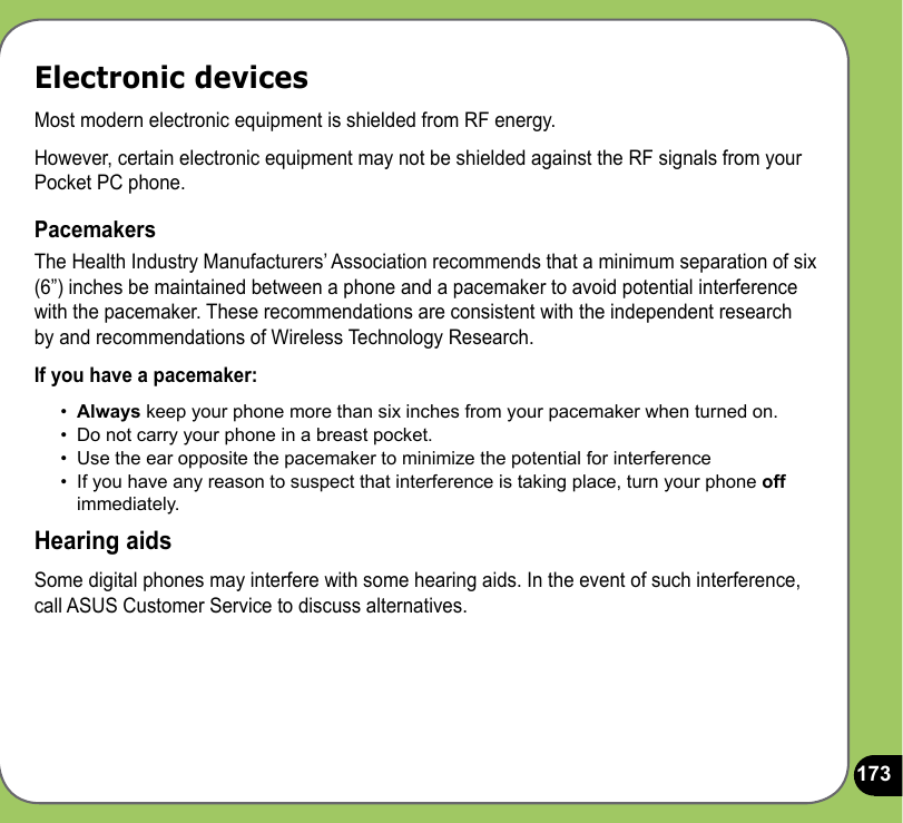 173Electronic devicesMost modern electronic equipment is shielded from RF energy.However, certain electronic equipment may not be shielded against the RF signals from your Pocket PC phone.PacemakersThe Health Industry Manufacturers’ Association recommends that a minimum separation of six (6”) inches be maintained between a phone and a pacemaker to avoid potential interference with the pacemaker. These recommendations are consistent with the independent research by and recommendations of Wireless Technology Research.If you have a pacemaker:•  Always keep your phone more than six inches from your pacemaker when turned on.•  Do not carry your phone in a breast pocket.•  Use the ear opposite the pacemaker to minimize the potential for interference•  If you have any reason to suspect that interference is taking place, turn your phone off immediately.Hearing aidsSome digital phones may interfere with some hearing aids. In the event of such interference, call ASUS Customer Service to discuss alternatives. 