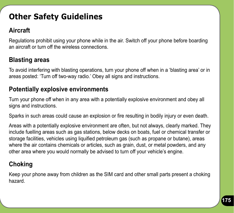 175Other Safety GuidelinesAircraftRegulations prohibit using your phone while in the air. Switch off your phone before boarding an aircraft or turn off the wireless connections.Blasting areasTo avoid interfering with blasting operations, turn your phone off when in a ‘blasting area’ or in areas posted: ‘Turn off two-way radio.’ Obey all signs and instructions.Potentially explosive environmentsTurn your phone off when in any area with a potentially explosive environment and obey all signs and instructions.Sparks in such areas could cause an explosion or re resulting in bodily injury or even death.Areas with a potentially explosive environment are often, but not always, clearly marked. They include fuelling areas such as gas stations, below decks on boats, fuel or chemical transfer or storage facilities, vehicles using liquied petroleum gas (such as propane or butane), areas where the air contains chemicals or articles, such as grain, dust, or metal powders, and any other area where you would normally be advised to turn off your vehicle’s engine.ChokingKeep your phone away from children as the SIM card and other small parts present a choking hazard.