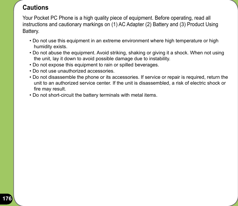 176CautionsYour Pocket PC Phone is a high quality piece of equipment. Before operating, read all instructions and cautionary markings on (1) AC Adapter (2) Battery and (3) Product Using Battery.• Do not use this equipment in an extreme environment where high temperature or high humidity exists.• Do not abuse the equipment. Avoid striking, shaking or giving it a shock. When not using the unit, lay it down to avoid possible damage due to instability.• Do not expose this equipment to rain or spilled beverages.• Do not use unauthorized accessories.• Do not disassemble the phone or its accessories. If service or repair is required, return the unit to an authorized service center. If the unit is disassembled, a risk of electric shock or re may result.• Do not short-circuit the battery terminals with metal items.