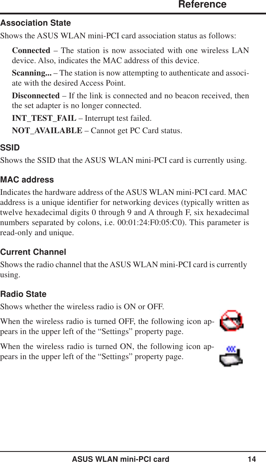 ASUS WLAN mini-PCI card 14                ReferenceChapter 3Association StateShows the ASUS WLAN mini-PCI card association status as follows:Connected – The station is now associated with one wireless LANdevice. Also, indicates the MAC address of this device.Scanning... – The station is now attempting to authenticate and associ-ate with the desired Access Point.Disconnected – If the link is connected and no beacon received, thenthe set adapter is no longer connected.INT_TEST_FAIL – Interrupt test failed.NOT_AVAILABLE – Cannot get PC Card status.SSIDShows the SSID that the ASUS WLAN mini-PCI card is currently using.MAC addressIndicates the hardware address of the ASUS WLAN mini-PCI card. MACaddress is a unique identifier for networking devices (typically written astwelve hexadecimal digits 0 through 9 and A through F, six hexadecimalnumbers separated by colons, i.e. 00:01:24:F0:05:C0). This parameter isread-only and unique.Current ChannelShows the radio channel that the ASUS WLAN mini-PCI card is currentlyusing.Radio StateShows whether the wireless radio is ON or OFF.When the wireless radio is turned OFF, the following icon ap-pears in the upper left of the “Settings” property page.When the wireless radio is turned ON, the following icon ap-pears in the upper left of the “Settings” property page.