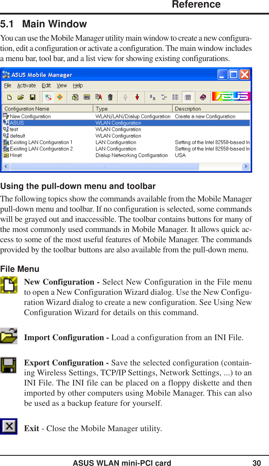 ASUS WLAN mini-PCI card 30             ReferenceChapter 35.1 Main WindowYou can use the Mobile Manager utility main window to create a new configura-tion, edit a configuration or activate a configuration. The main window includesa menu bar, tool bar, and a list view for showing existing configurations.Using the pull-down menu and toolbarThe following topics show the commands available from the Mobile Managerpull-down menu and toolbar. If no configuration is selected, some commandswill be grayed out and inaccessible. The toolbar contains buttons for many ofthe most commonly used commands in Mobile Manager. It allows quick ac-cess to some of the most useful features of Mobile Manager. The commandsprovided by the toolbar buttons are also available from the pull-down menu.File MenuNew Configuration - Select New Configuration in the File menuto open a New Configuration Wizard dialog. Use the New Configu-ration Wizard dialog to create a new configuration. See Using NewConfiguration Wizard for details on this command.Import Configuration - Load a configuration from an INI File.Export Configuration - Save the selected configuration (contain-ing Wireless Settings, TCP/IP Settings, Network Settings, ...) to anINI File. The INI file can be placed on a floppy diskette and thenimported by other computers using Mobile Manager. This can alsobe used as a backup feature for yourself.Exit - Close the Mobile Manager utility.