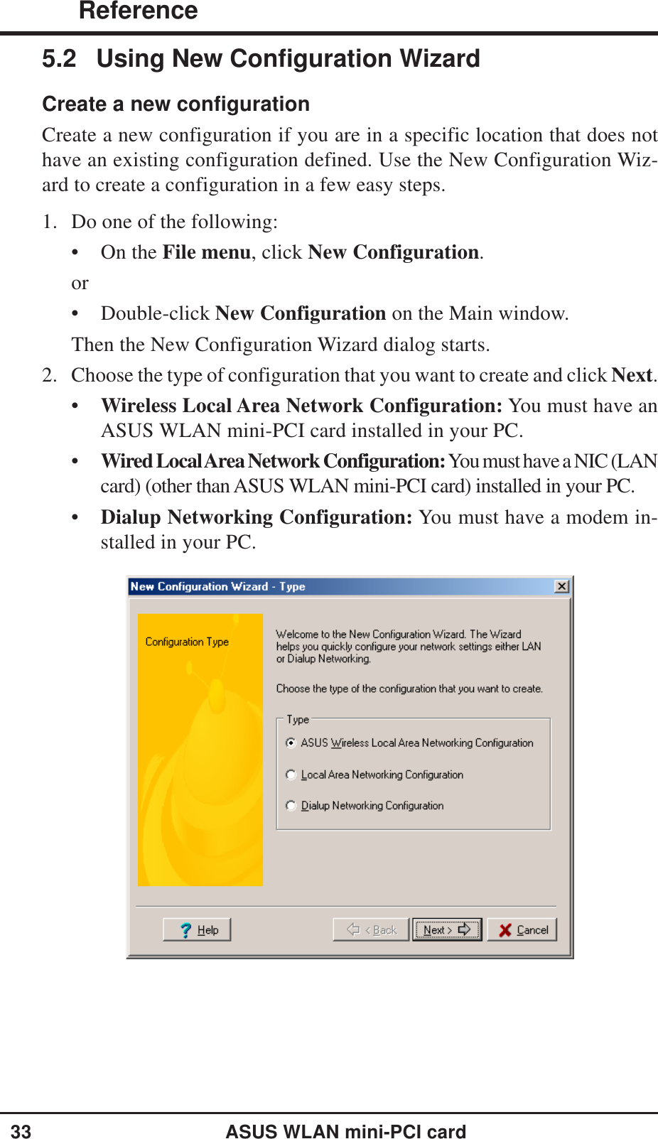 33ASUS WLAN mini-PCI card ReferenceChapter 35.2 Using New Configuration WizardCreate a new configurationCreate a new configuration if you are in a specific location that does nothave an existing configuration defined. Use the New Configuration Wiz-ard to create a configuration in a few easy steps.1. Do one of the following:• On the File menu, click New Configuration.or• Double-click New Configuration on the Main window.Then the New Configuration Wizard dialog starts.2. Choose the type of configuration that you want to create and click Next.•Wireless Local Area Network Configuration: You must have anASUS WLAN mini-PCI card installed in your PC.•Wired Local Area Network Configuration: You must have a NIC (LANcard) (other than ASUS WLAN mini-PCI card) installed in your PC.•Dialup Networking Configuration: You must have a modem in-stalled in your PC.