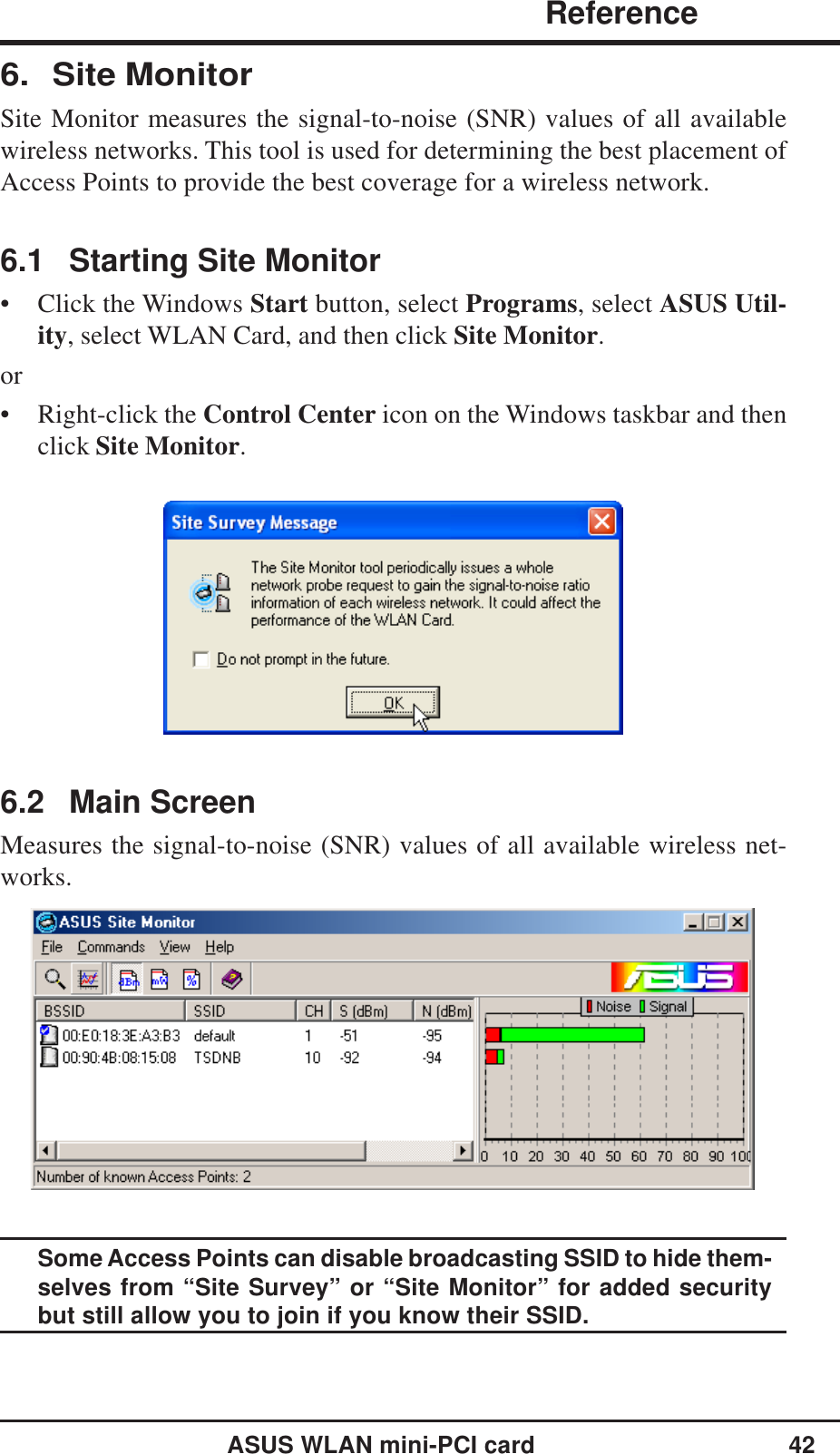 ASUS WLAN mini-PCI card 42              ReferenceChapter 36. Site MonitorSite Monitor measures the signal-to-noise (SNR) values of all availablewireless networks. This tool is used for determining the best placement ofAccess Points to provide the best coverage for a wireless network.6.1 Starting Site Monitor• Click the Windows Start button, select Programs, select ASUS Util-ity, select WLAN Card, and then click Site Monitor.or• Right-click the Control Center icon on the Windows taskbar and thenclick Site Monitor.6.2 Main ScreenMeasures the signal-to-noise (SNR) values of all available wireless net-works.Some Access Points can disable broadcasting SSID to hide them-selves from “Site Survey” or “Site Monitor” for added securitybut still allow you to join if you know their SSID.
