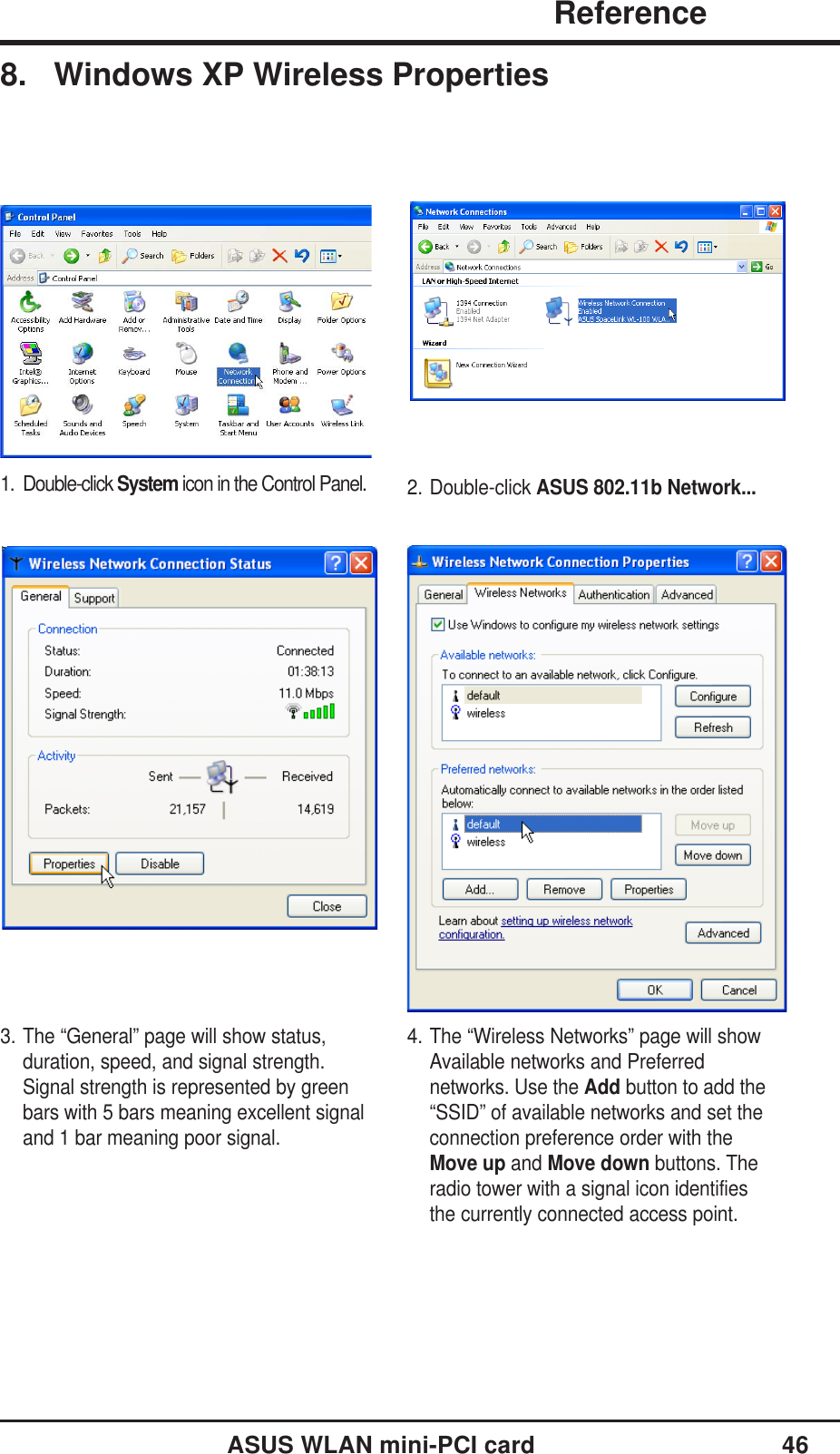 ASUS WLAN mini-PCI card 46               ReferenceChapter 38. Windows XP Wireless Properties2. Double-click ASUS 802.11b Network...1. Double-click System icon in the Control Panel.3. The “General” page will show status,duration, speed, and signal strength.Signal strength is represented by greenbars with 5 bars meaning excellent signaland 1 bar meaning poor signal.4. The “Wireless Networks” page will showAvailable networks and Preferrednetworks. Use the Add button to add the“SSID” of available networks and set theconnection preference order with theMove up and Move down buttons. Theradio tower with a signal icon identifiesthe currently connected access point.