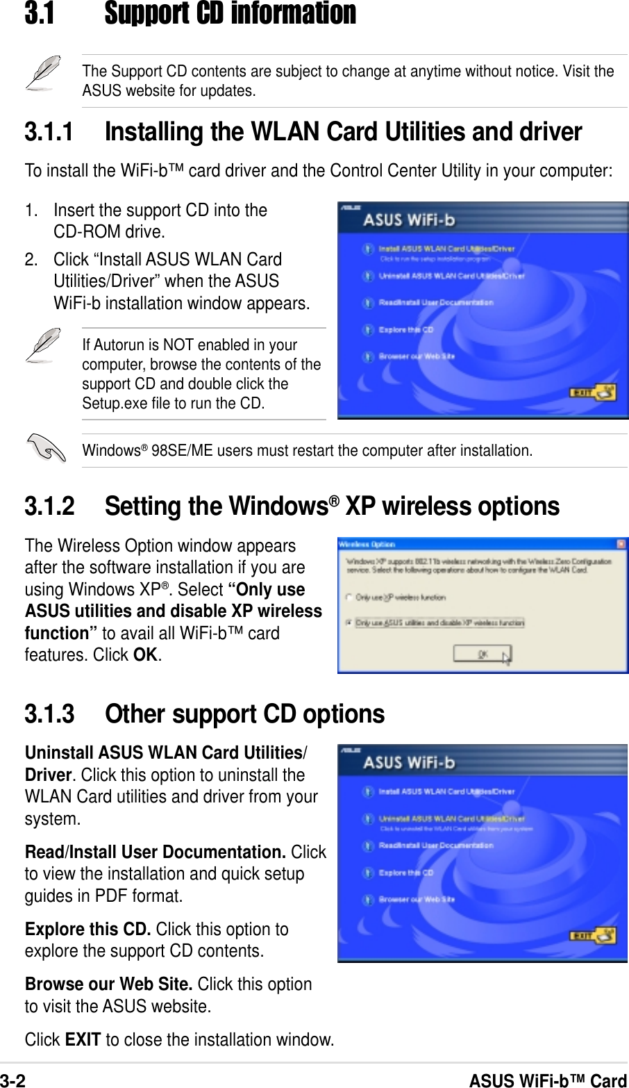 3-2ASUS WiFi-b™ Card3.1.2 Setting the Windows® XP wireless optionsThe Wireless Option window appearsafter the software installation if you areusing Windows XP®. Select “Only useASUS utilities and disable XP wirelessfunction” to avail all WiFi-b™ cardfeatures. Click OK.3.1 Support CD informationThe Support CD contents are subject to change at anytime without notice. Visit theASUS website for updates.3.1.1 Installing the WLAN Card Utilities and driverTo install the WiFi-b™ card driver and the Control Center Utility in your computer:1. Insert the support CD into theCD-ROM drive.2. Click “Install ASUS WLAN CardUtilities/Driver” when the ASUSWiFi-b installation window appears.3.1.3 Other support CD optionsUninstall ASUS WLAN Card Utilities/Driver. Click this option to uninstall theWLAN Card utilities and driver from yoursystem.Read/Install User Documentation. Clickto view the installation and quick setupguides in PDF format.Explore this CD. Click this option toexplore the support CD contents.Browse our Web Site. Click this optionto visit the ASUS website.Click EXIT to close the installation window.If Autorun is NOT enabled in yourcomputer, browse the contents of thesupport CD and double click theSetup.exe file to run the CD.Windows® 98SE/ME users must restart the computer after installation.
