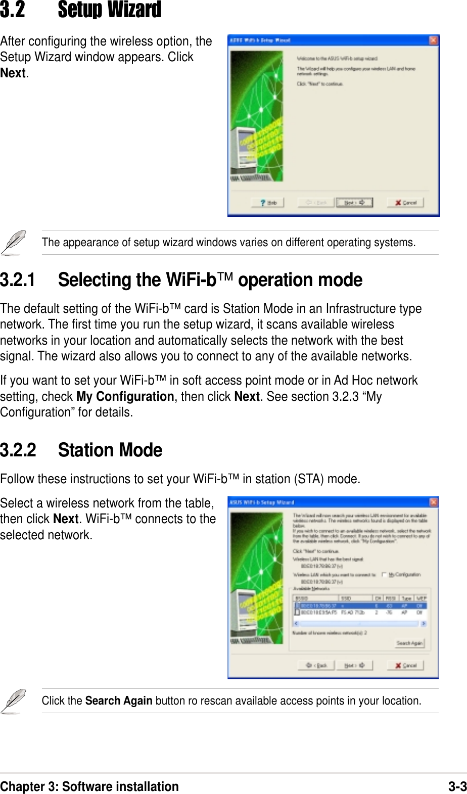 Chapter 3: Software installation3-33.2 Setup WizardAfter configuring the wireless option, theSetup Wizard window appears. ClickNext.3.2.1 Selecting the WiFi-b™ operation modeThe default setting of the WiFi-b™ card is Station Mode in an Infrastructure typenetwork. The first time you run the setup wizard, it scans available wirelessnetworks in your location and automatically selects the network with the bestsignal. The wizard also allows you to connect to any of the available networks.If you want to set your WiFi-b™ in soft access point mode or in Ad Hoc networksetting, check My Configuration, then click Next. See section 3.2.3 “MyConfiguration” for details.3.2.2 Station ModeFollow these instructions to set your WiFi-b™ in station (STA) mode.Select a wireless network from the table,then click Next. WiFi-b™ connects to theselected network.Click the Search Again button ro rescan available access points in your location.The appearance of setup wizard windows varies on different operating systems.