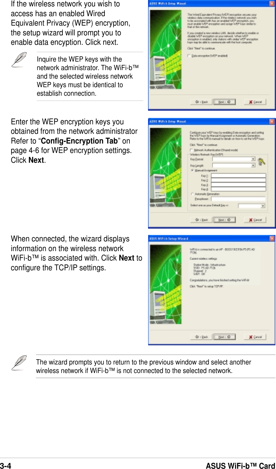 3-4ASUS WiFi-b™ CardWhen connected, the wizard displaysinformation on the wireless networkWiFi-b™ is associated with. Click Next toconfigure the TCP/IP settings.If the wireless network you wish toaccess has an enabled WiredEquivalent Privacy (WEP) encryption,the setup wizard will prompt you toenable data encyption. Click next.Inquire the WEP keys with thenetwork administrator. The WiFi-b™and the selected wireless networkWEP keys must be identical toestablish connection.Enter the WEP encryption keys youobtained from the network administratorRefer to “Config-Encryption Tab” onpage 4-6 for WEP encryption settings.Click Next.The wizard prompts you to return to the previous window and select anotherwireless network if WiFi-b™ is not connected to the selected network.