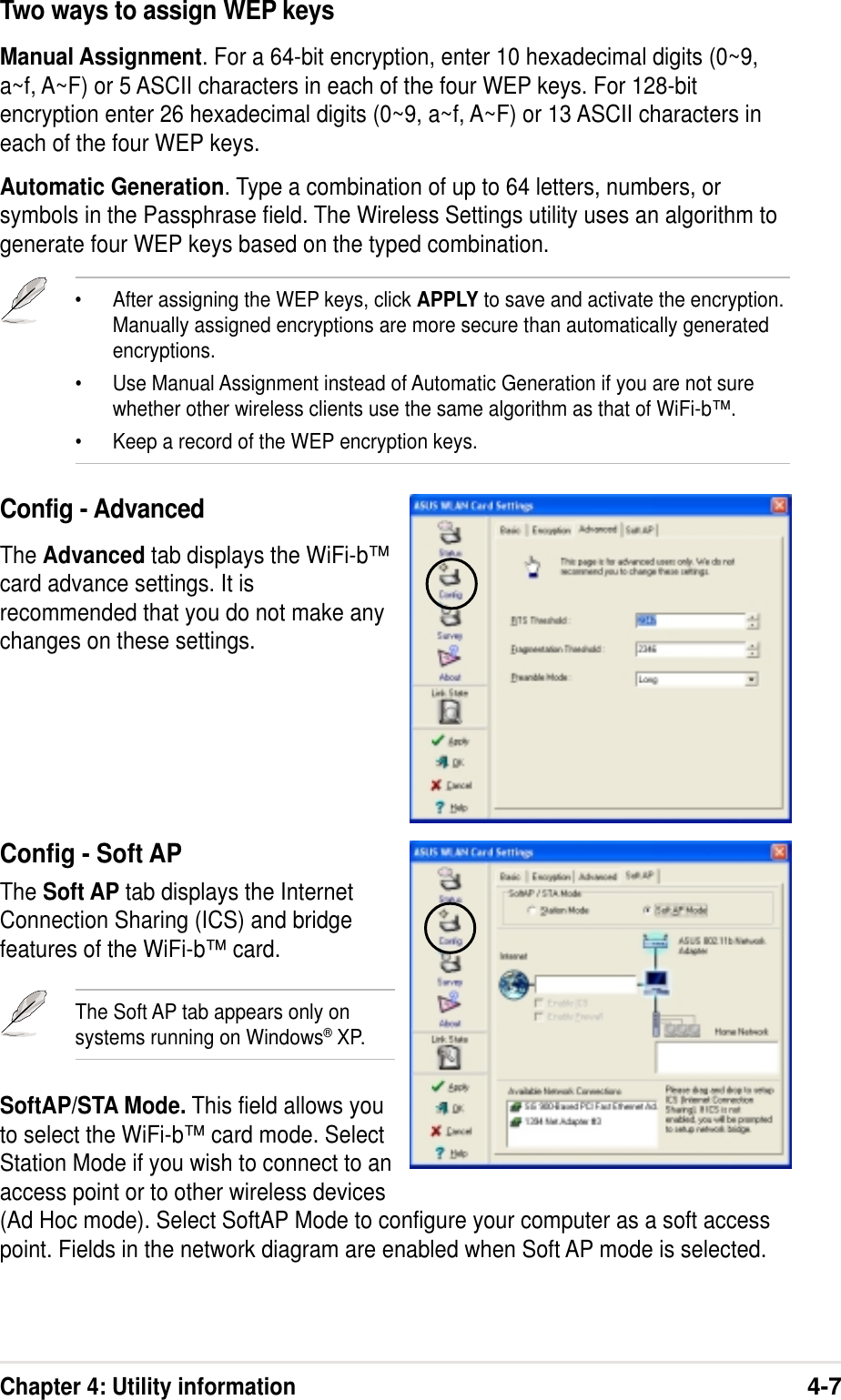 Chapter 4: Utility information4-7Two ways to assign WEP keysManual Assignment. For a 64-bit encryption, enter 10 hexadecimal digits (0~9,a~f, A~F) or 5 ASCII characters in each of the four WEP keys. For 128-bitencryption enter 26 hexadecimal digits (0~9, a~f, A~F) or 13 ASCII characters ineach of the four WEP keys.Automatic Generation. Type a combination of up to 64 letters, numbers, orsymbols in the Passphrase field. The Wireless Settings utility uses an algorithm togenerate four WEP keys based on the typed combination.•After assigning the WEP keys, click APPLY to save and activate the encryption.Manually assigned encryptions are more secure than automatically generatedencryptions.•Use Manual Assignment instead of Automatic Generation if you are not surewhether other wireless clients use the same algorithm as that of WiFi-b™.•Keep a record of the WEP encryption keys.Config - AdvancedThe Advanced tab displays the WiFi-b™card advance settings. It isrecommended that you do not make anychanges on these settings.Config - Soft APThe Soft AP tab displays the InternetConnection Sharing (ICS) and bridgefeatures of the WiFi-b™ card.The Soft AP tab appears only onsystems running on Windows® XP.SoftAP/STA Mode. This field allows youto select the WiFi-b™ card mode. SelectStation Mode if you wish to connect to anaccess point or to other wireless devices(Ad Hoc mode). Select SoftAP Mode to configure your computer as a soft accesspoint. Fields in the network diagram are enabled when Soft AP mode is selected.