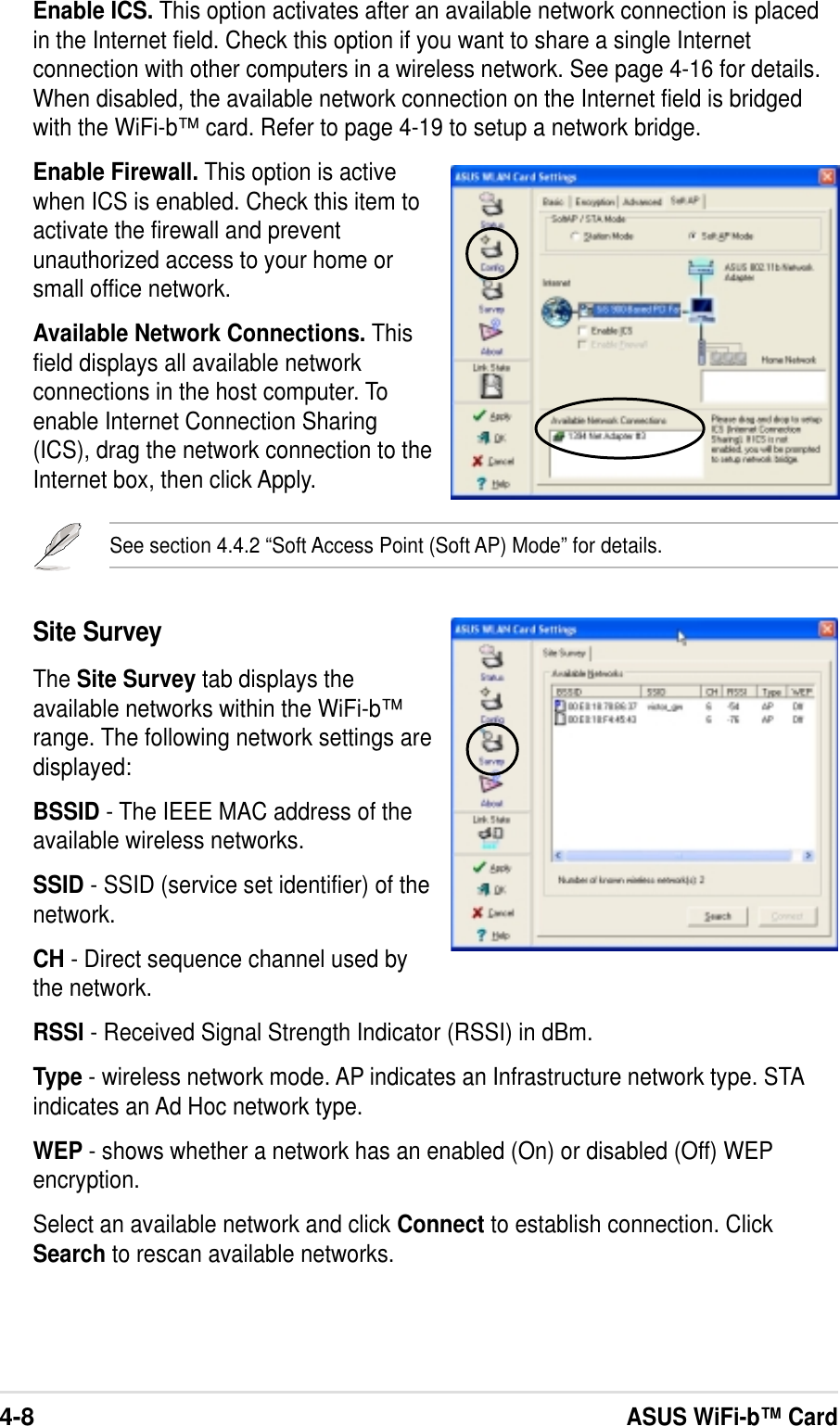 4-8ASUS WiFi-b™ CardSite SurveyThe Site Survey tab displays theavailable networks within the WiFi-b™range. The following network settings aredisplayed:BSSID - The IEEE MAC address of theavailable wireless networks.SSID - SSID (service set identifier) of thenetwork.CH - Direct sequence channel used bythe network.RSSI - Received Signal Strength Indicator (RSSI) in dBm.Type - wireless network mode. AP indicates an Infrastructure network type. STAindicates an Ad Hoc network type.WEP - shows whether a network has an enabled (On) or disabled (Off) WEPencryption.Select an available network and click Connect to establish connection. ClickSearch to rescan available networks.Enable ICS. This option activates after an available network connection is placedin the Internet field. Check this option if you want to share a single Internetconnection with other computers in a wireless network. See page 4-16 for details.When disabled, the available network connection on the Internet field is bridgedwith the WiFi-b™ card. Refer to page 4-19 to setup a network bridge.Enable Firewall. This option is activewhen ICS is enabled. Check this item toactivate the firewall and preventunauthorized access to your home orsmall office network.Available Network Connections. Thisfield displays all available networkconnections in the host computer. Toenable Internet Connection Sharing(ICS), drag the network connection to theInternet box, then click Apply.See section 4.4.2 “Soft Access Point (Soft AP) Mode” for details.