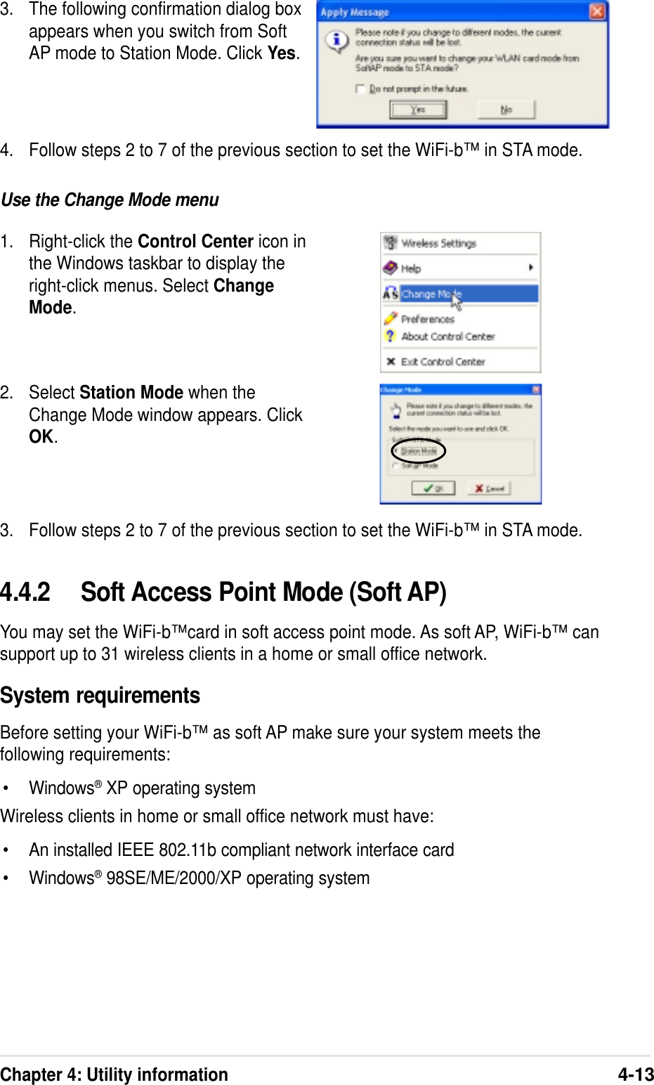 Chapter 4: Utility information4-134.4.2 Soft Access Point Mode (Soft AP)You may set the WiFi-b™card in soft access point mode. As soft AP, WiFi-b™ cansupport up to 31 wireless clients in a home or small office network.System requirementsBefore setting your WiFi-b™ as soft AP make sure your system meets thefollowing requirements:•Windows® XP operating systemWireless clients in home or small office network must have:•An installed IEEE 802.11b compliant network interface card•Windows® 98SE/ME/2000/XP operating systemUse the Change Mode menu1. Right-click the Control Center icon inthe Windows taskbar to display theright-click menus. Select ChangeMode.3. Follow steps 2 to 7 of the previous section to set the WiFi-b™ in STA mode.3. The following confirmation dialog boxappears when you switch from SoftAP mode to Station Mode. Click Yes.2. Select Station Mode when theChange Mode window appears. ClickOK.4. Follow steps 2 to 7 of the previous section to set the WiFi-b™ in STA mode.