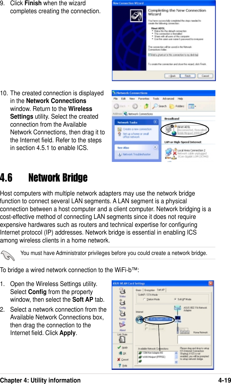 Chapter 4: Utility information4-199. Click Finish when the wizardcompletes creating the connection.10. The created connection is displayedin the Network Connectionswindow. Return to the WirelessSettings utility. Select the createdconnection from the AvailableNetwork Connections, then drag it tothe Internet field. Refer to the stepsin section 4.5.1 to enable ICS.4.6 Network BridgeHost computers with multiple network adapters may use the network bridgefunction to connect several LAN segments. A LAN segment is a physicalconnection between a host computer and a client computer. Network bridging is acost-effective method of connecting LAN segments since it does not requireexpensive hardwares such as routers and technical expertise for configuringInternet protocol (IP) addresses. Network bridge is essential in enabling ICSamong wireless clients in a home network.You must have Administrator privileges before you could create a network bridge.To bridge a wired network connection to the WiFi-b™:1. Open the Wireless Settings utility.Select Config from the propertywindow, then select the Soft AP tab.2. Select a network connection from theAvailable Network Connections box,then drag the connection to theInternet field. Click Apply.