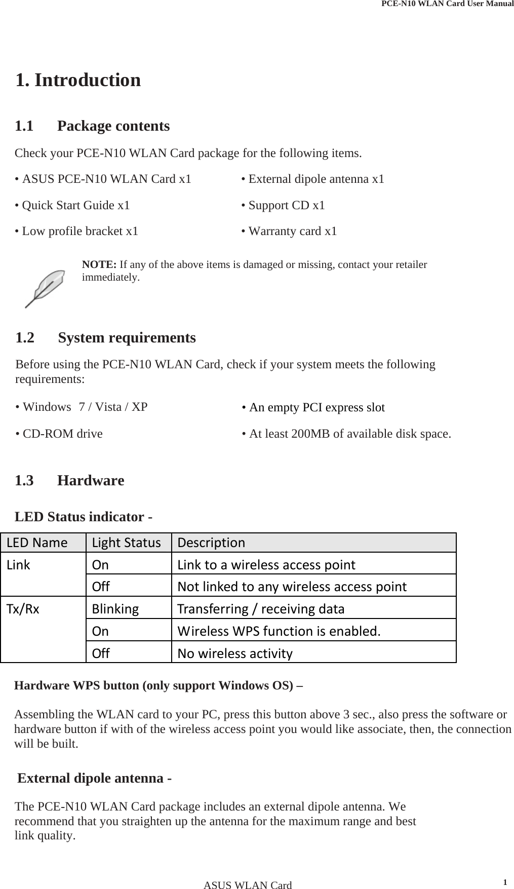  PCE-N10 WLAN Card User Manual1. Introduction 1.1 Package contents • External dipole antenna x1 • Support CD x1 • Warranty card x1 Check your PCE-N10 WLAN Card package for the following items. • ASUS PCE-N10 WLAN Card x1 • Quick Start Guide x1 • Low profile bracket x1 NOTE: If any of the above items is damaged or missing, contact your retailerimmediately.1.2 System requirements Before using the PCE-N10 WLAN Card, check if your system meets the following requirements: • Windows  7 / Vista / XP • CD-ROM drive • An empty PCI express slot • At least 200MB of available disk space. 1.3 Hardware LED Status indicator - Hardware WPS button (only support Windows OS) –  Assembling the WLAN card to your PC, press this button above 3 sec., also press the software or hardware button if with of the wireless access point you would like associate, then, the connection will be built.     LEDNameLightStatusDescriptionLinkOnLinktoawirelessaccesspointOffNotlinkedtoanywirelessaccesspointTx/RxBlinkingTransferring/receivingdataOnWirelessWPSfunctionisenabled.OffNowirelessactivity External dipole antenna -   The PCE-N10 WLAN Card package includes an external dipole antenna. We recommend that you straighten up the antenna for the maximum range and best link quality. ASUS WLAN Card 1
