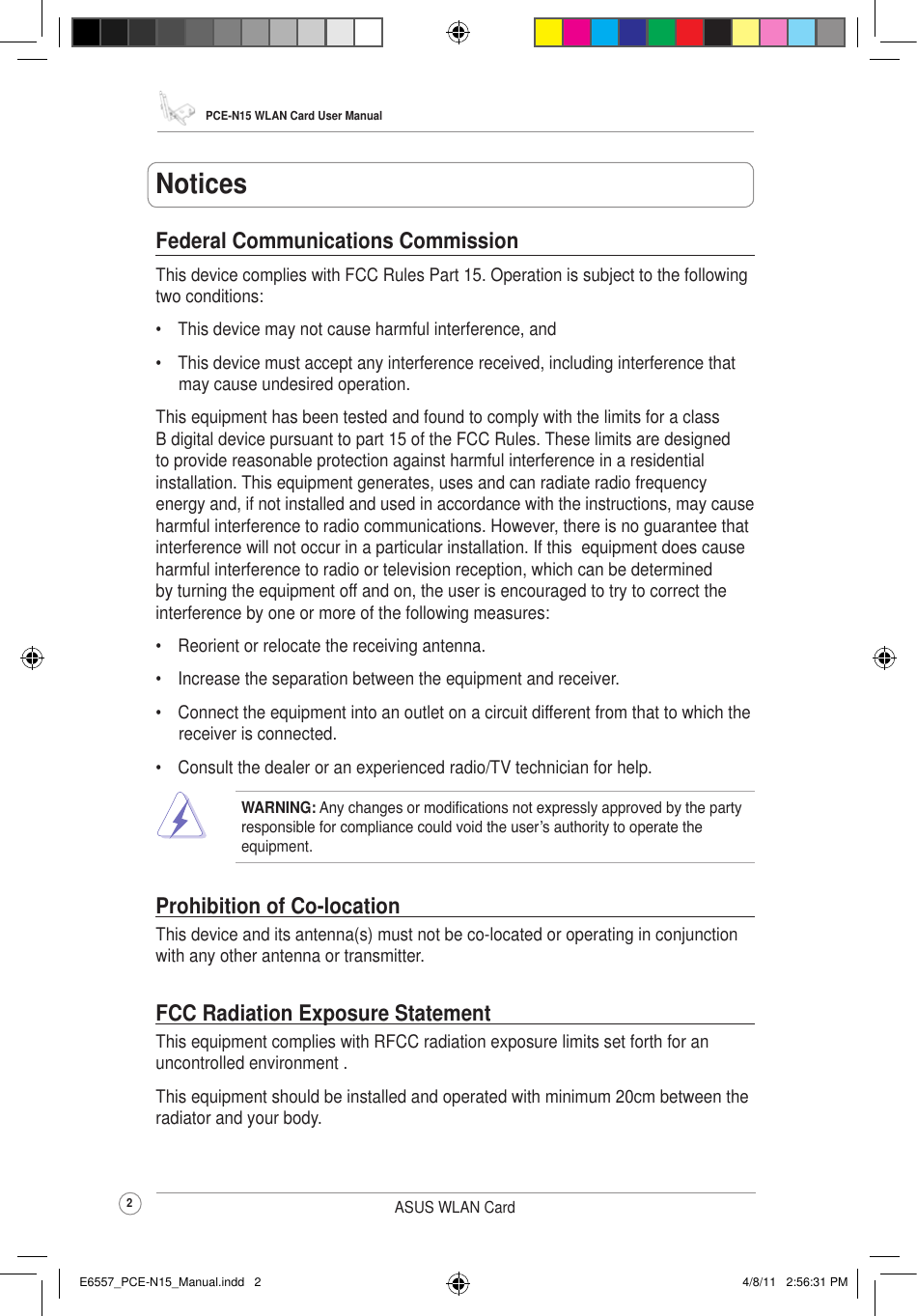 PCE-N15 WLAN Card User Manual2ASUS WLAN CardFederal Communications CommissionThis device complies with FCC Rules Part 15. Operation is subject to the following two conditions:•  This device may not cause harmful interference, and•  This device must accept any interference received, including interference that may cause undesired operation.This equipment has been tested and found to comply with the limits for a class B digital device pursuant to part 15 of the FCC Rules. These limits are designed to provide reasonable protection against harmful interference in a residential installation. This equipment generates, uses and can radiate radio frequency energy and, if not installed and used in accordance with the instructions, may cause harmful interference to radio communications. However, there is no guarantee that interference will not occur in a particular installation. If this  equipment does cause harmful interference to radio or television reception, which can be determined by turning the equipment off and on, the user is encouraged to try to correct the interference by one or more of the following measures:•  Reorient or relocate the receiving antenna.•  Increase the separation between the equipment and receiver.•  Connect the equipment into an outlet on a circuit different from that to which the receiver is connected.•  Consult the dealer or an experienced radio/TV technician for help.WARNING: Any changes or modications not expressly approved by the party responsible for compliance could void the user’s authority to operate the  equipment.Prohibition of Co-locationThis device and its antenna(s) must not be co-located or operating in conjunction with any other antenna or transmitter.FCC Radiation Exposure StatementThis equipment complies with RFCC radiation exposure limits set forth for an uncontrolled environment .This equipment should be installed and operated with minimum 20cm between the radiator and your body.NoticesE6557_PCE-N15_Manual.indd   2 4/8/11   2:56:31 PM