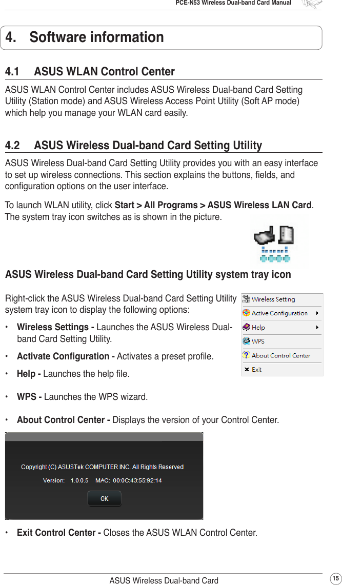 PCE-N53 Wireless Dual-band Card Manual15ASUS Wireless Dual-band Card4.1  ASUS WLAN Control CenterASUS WLAN Control Center includes ASUS Wireless Dual-band Card Setting Utility (Station mode) and ASUS Wireless Access Point Utility (Soft AP mode) which help you manage your WLAN card easily.4.  Software informationTo launch WLAN utility, click Start &gt; All Programs &gt; ASUS Wireless LAN Card. The system tray icon switches as is shown in the picture.4.2  ASUS Wireless Dual-band Card Setting UtilityASUS Wireless Dual-band Card Setting Utility provides you with an easy interface to set up wireless connections. This section explains the buttons, elds, and conguration options on the user interface.ASUS Wireless Dual-band Card Setting Utility system tray iconRight-click the ASUS Wireless Dual-band Card Setting Utility system tray icon to display the following options:•  Wireless Settings - Launches the ASUS Wireless Dual-band Card Setting Utility.•  Activate Conguration - Activates a preset prole.•  Help - Launches the help le.•  WPS - Launches the WPS wizard.•  About Control Center - Displays the version of your Control Center.•  Exit Control Center - Closes the ASUS WLAN Control Center.