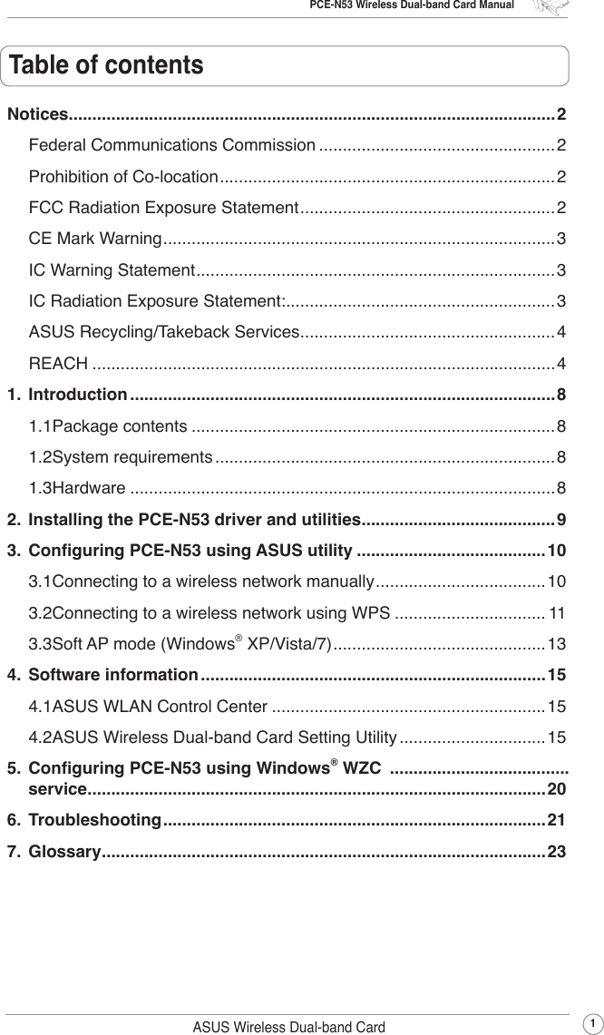 PCE-N53 Wireless Dual-band Card Manual1ASUS Wireless Dual-band CardTable of contentsNotices.......................................................................................................2Federal Communications Commission ..................................................2Prohibition of Co-location .......................................................................2FCC Radiation Exposure Statement ......................................................2CE Mark Warning ...................................................................................3IC Warning Statement ............................................................................3IC Radiation Exposure Statement: .........................................................3ASUS Recycling/Takeback Services ......................................................4REACH ..................................................................................................41.  Introduction ..........................................................................................81.1 Package contents .............................................................................81.2 System requirements ........................................................................81.3 Hardware ..........................................................................................82.  Installing the PCE-N53 driver and utilities .........................................93.  Conguring PCE-N53 using ASUS utility ........................................103.1 Connecting to a wireless network manually ....................................103.2 Connecting to a wireless network using WPS ................................ 113.3 Soft AP mode (Windows® XP/Vista/7) .............................................134.  Software information .........................................................................154.1 ASUS WLAN Control Center ..........................................................154.2 ASUS Wireless Dual-band Card Setting Utility ...............................155.  Conguring PCE-N53 using Windows® WZC  ......................................  service .................................................................................................206.  Troubleshooting .................................................................................217.  Glossary ..............................................................................................23