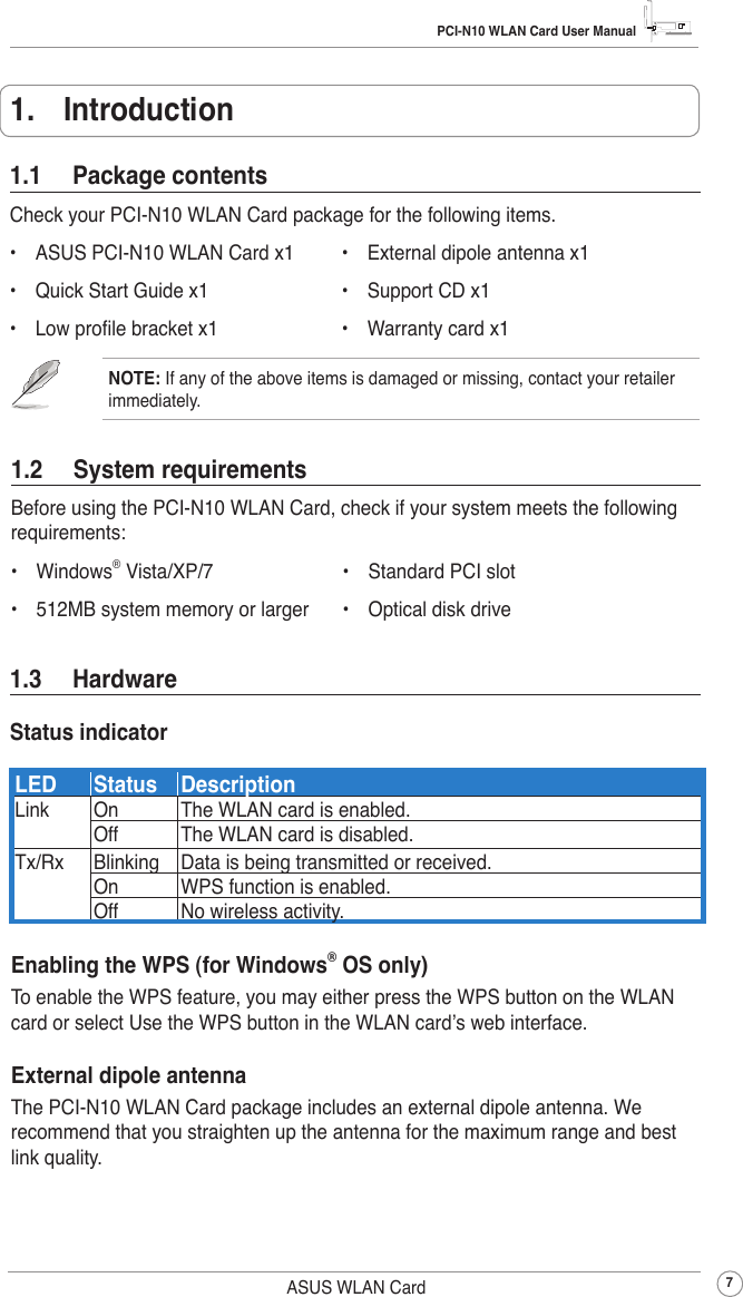 PCI-N10 WLAN Card User Manual7ASUS WLAN Card1.  Introduction1.2  System requirementsBefore using the PCI-N10 WLAN Card, check if your system meets the following requirements:•  Windows® Vista/XP/7           •  Standard PCI slot•  512MB system memory or larger    •  Optical disk drive1.1  Package contentsCheck your PCI-N10 WLAN Card package for the following items.•  ASUS PCI-N10 WLAN Card x1    •  External dipole antenna x1•  Quick Start Guide x1           •  Support CD x1•  Low prole bracket x1          •  Warranty card x1NOTE: If any of the above items is damaged or missing, contact your retailer immediately.1.3  HardwareStatus indicatorLED Status DescriptionLink  On The WLAN card is enabled.Off The WLAN card is disabled.Tx/Rx Blinking Data is being transmitted or received.On WPS function is enabled.Off No wireless activity.Enabling the WPS (for Windows® OS only)To enable the WPS feature, you may either press the WPS button on the WLAN card or select Use the WPS button in the WLAN card’s web interface.External dipole antennaThe PCI-N10 WLAN Card package includes an external dipole antenna. We recommend that you straighten up the antenna for the maximum range and best link quality.