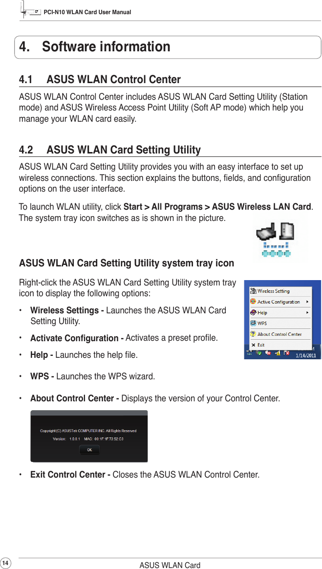 PCI-N10 WLAN Card User Manual14 ASUS WLAN Card4.1  ASUS WLAN Control CenterASUS WLAN Control Center includes ASUS WLAN Card Setting Utility (Station mode) and ASUS Wireless Access Point Utility (Soft AP mode) which help you manage your WLAN card easily.4.  Software informationTo launch WLAN utility, click Start &gt; All Programs &gt; ASUS Wireless LAN Card. The system tray icon switches as is shown in the picture.4.2  ASUS WLAN Card Setting UtilityASUS WLAN Card Setting Utility provides you with an easy interface to set up wireless connections. This section explains the buttons, elds, and conguration options on the user interface.ASUS WLAN Card Setting Utility system tray iconRight-click the ASUS WLAN Card Setting Utility system tray icon to display the following options:•  Wireless Settings - Launches the ASUS WLAN Card Setting Utility.•  Activate Conguration - Activates a preset prole.•  Help - Launches the help le.•  WPS - Launches the WPS wizard.•  About Control Center - Displays the version of your Control Center.     •  Exit Control Center - Closes the ASUS WLAN Control Center.