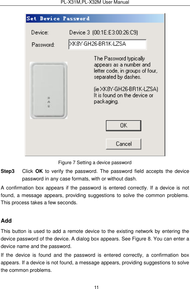 PL-X31M,PL-X32M User Manual  11  Figure 7 Setting a device password Step3  Click  OK to  verify the  password.  The  password  field  accepts  the device password in any case formats, with or without dash. A confirmation box appears if the password is entered correctly. If a device is  not found, a message appears, providing suggestions to solve the common problems. This process takes a few seconds. Add This button is used to add a remote device to the existing network by entering the device password of the device. A dialog box appears. See Figure 8. You can enter a device name and the password. If  the  device  is  found  and  the  password  is  entered  correctly,  a  confirmation  box appears. If a device is not found, a message appears, providing suggestions to solve the common problems. 