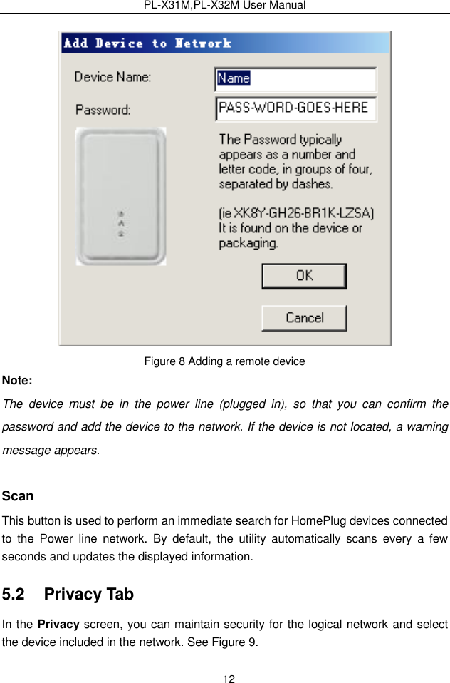 PL-X31M,PL-X32M User Manual  12  Figure 8 Adding a remote device Note: The  device  must  be  in  the  power  line  (plugged  in),  so  that  you  can  confirm  the password and add the device to the network. If the device is not located, a warning message appears. Scan This button is used to perform an immediate search for HomePlug devices connected to  the  Power  line  network.  By  default,  the  utility  automatically  scans  every  a  few seconds and updates the displayed information. 5.2   Privacy Tab In the Privacy screen, you can maintain security for the logical network and select the device included in the network. See Figure 9. 
