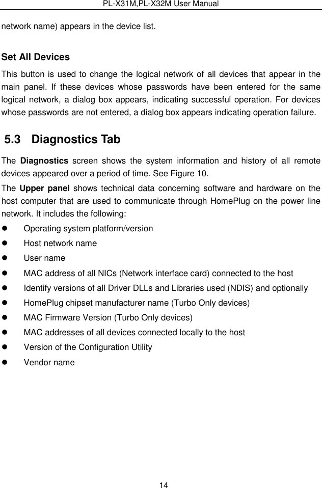 PL-X31M,PL-X32M User Manual  14 network name) appears in the device list. Set All Devices This button is used to change the logical network of all devices that appear in the main  panel.  If  these  devices  whose  passwords  have  been  entered  for  the  same logical network, a dialog box appears, indicating successful operation. For devices whose passwords are not entered, a dialog box appears indicating operation failure. 5.3   Diagnostics Tab The  Diagnostics  screen  shows  the  system  information  and  history  of  all  remote devices appeared over a period of time. See Figure 10. The Upper panel shows technical data concerning software and  hardware on the host computer that are used to communicate through HomePlug on the power line network. It includes the following:   Operating system platform/version   Host network name   User name   MAC address of all NICs (Network interface card) connected to the host   Identify versions of all Driver DLLs and Libraries used (NDIS) and optionally   HomePlug chipset manufacturer name (Turbo Only devices)   MAC Firmware Version (Turbo Only devices)   MAC addresses of all devices connected locally to the host   Version of the Configuration Utility   Vendor name 
