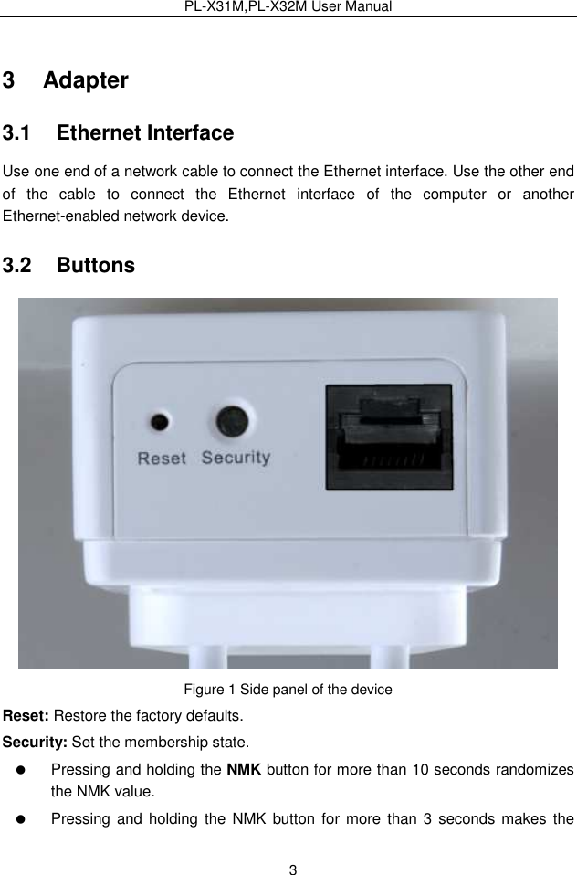 PL-X31M,PL-X32M User Manual  3 3   Adapter 3.1   Ethernet Interface Use one end of a network cable to connect the Ethernet interface. Use the other end of  the  cable  to  connect  the  Ethernet  interface  of  the  computer  or  another Ethernet-enabled network device. 3.2   Buttons  Figure 1 Side panel of the device Reset: Restore the factory defaults. Security: Set the membership state.   Pressing and holding the NMK button for more than 10 seconds randomizes the NMK value.   Pressing and holding  the  NMK button for more than  3  seconds makes  the 